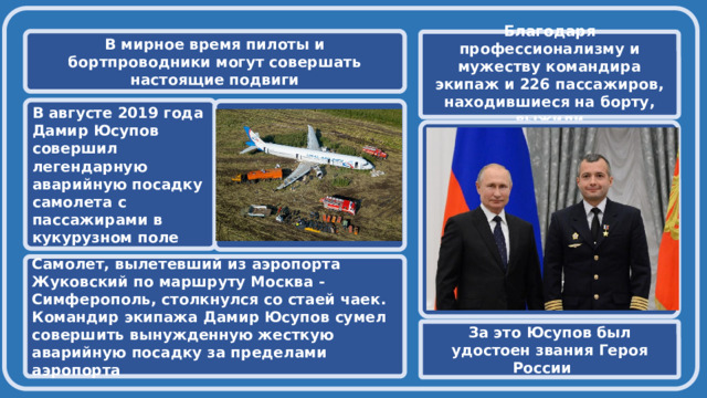  В мирное время пилоты и бортпроводники могут совершать настоящие подвиги Благодаря профессионализму и мужеству командира экипаж и 226 пассажиров, находившиеся на борту, выжили В августе 2019 года Дамир Юсупов совершил легендарную аварийную посадку самолета с пассажирами в кукурузном поле   Самолет, вылетевший из аэропорта Жуковский по маршруту Москва - Симферополь, столкнулся со стаей чаек. Командир экипажа Дамир Юсупов сумел совершить вынужденную жесткую аварийную посадку за пределами аэропорта За это Юсупов был удостоен звания Героя России 