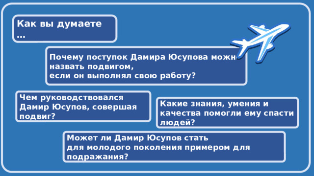  Как вы думаете …  Почему поступок Дамира Юсупова можно назвать подвигом, если он выполнял свою работу?  Чем руководствовался Дамир Юсупов, совершая подвиг?  Какие знания, умения и качества помогли ему спасти людей?  Может ли Дамир Юсупов стать для молодого поколения примером для подражания? 
