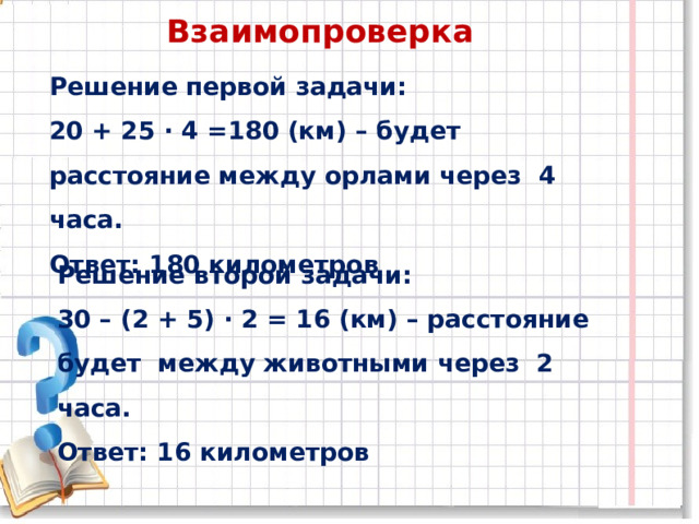 Взаимопроверка Решение первой задачи: 20 + 25 ∙ 4 =180 (км) – будет расстояние между орлами через 4 часа. Ответ: 180 километров Решение второй задачи: 30 – (2 + 5) ∙ 2 = 16 (км) – расстояние будет между животными через 2 часа. Ответ: 16 километров 