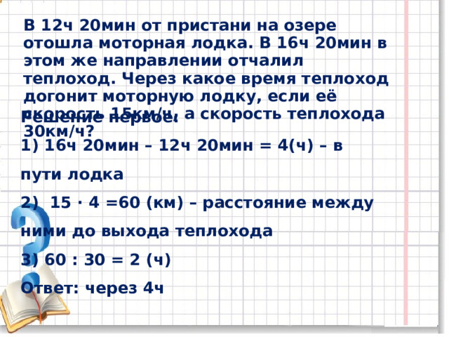 В 12ч 20мин от пристани на озере отошла моторная лодка. В 16ч 20мин в этом же направлении отчалил теплоход. Через какое время теплоход догонит моторную лодку, если её скорость 15км / ч, а скорость теплохода 30км / ч? Решение первое: 1) 16ч 20мин – 12ч 20мин = 4(ч) – в пути лодка 2) 15 ∙ 4 =60 (км) – расстояние между ними до выхода теплохода 3) 60 : 30 = 2 (ч) Ответ: через 4ч 