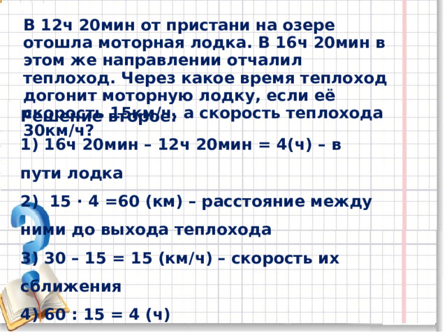 В 12ч 20мин от пристани на озере отошла моторная лодка. В 16ч 20мин в этом же направлении отчалил теплоход. Через какое время теплоход догонит моторную лодку, если её скорость 15км / ч, а скорость теплохода 30км / ч? Решение второе: 1) 16ч 20мин – 12ч 20мин = 4(ч) – в пути лодка 2) 15 ∙ 4 =60 (км) – расстояние между ними до выхода теплохода 3) 30 – 15 = 15 (км / ч) – скорость их сближения 4) 60 : 15 = 4 (ч) Ответ: через 4ч 