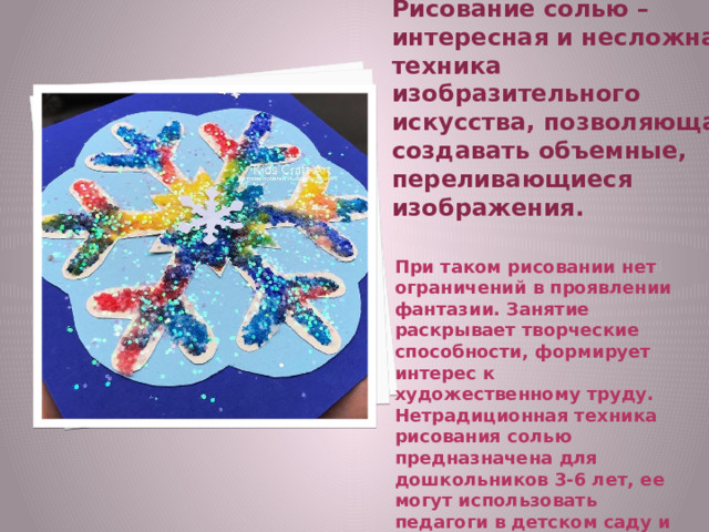 Рисование солью – интересная и несложная техника изобразительного искусства, позволяющая создавать объемные, переливающиеся изображения.   При таком рисовании нет ограничений в проявлении фантазии. Занятие раскрывает творческие способности, формирует интерес к художественному труду. Нетрадиционная техника рисования солью предназначена для дошкольников 3-6 лет, ее могут использовать педагоги в детском саду и родители дома. 