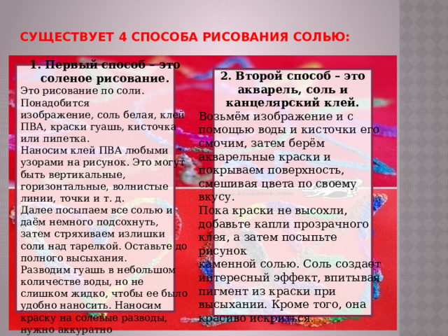 Существует  4 способа рисования солью: 1. Первый способ – это соленое рисование. Это рисование по соли. Понадобится изображение, соль белая, клей ПВА, краски гуашь, кисточка или пипетка. Наносим клей ПВА любыми узорами на рисунок. Это могут быть вертикальные, горизонтальные, волнистые линии, точки и т. д. Далее посыпаем все солью и даём немного подсохнуть, затем стряхиваем излишки соли над тарелкой. Оставьте до полного высыхания. Разводим гуашь в небольшом количестве воды, но не слишком жидко, чтобы ее было удобно наносить. Наносим краску на солевые разводы, нужно аккуратно Краска будет очень интересно растекаться по солевым 
