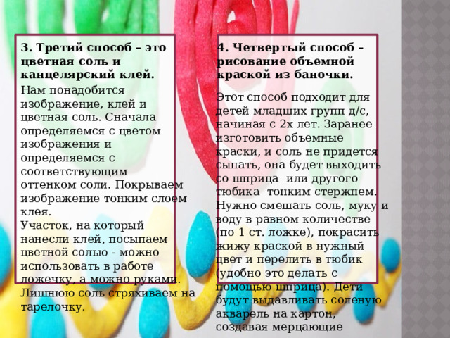 3. Третий способ – это цветная соль и канцелярский клей. 4. Четвертый способ – рисование объемной краской из баночки. Нам понадобится изображение, клей и цветная соль. Сначала определяемся с цветом изображения и определяемся с соответствующим оттенком соли. Покрываем изображение тонким слоем клея. Участок, на который нанесли клей, посыпаем цветной солью - можно использовать в работе ложечку, а можно руками. Лишнюю соль стряхиваем на тарелочку.  Этот способ подходит для детей младших групп д/с, начиная с 2х лет. Заранее изготовить объемные краски, и соль не придется сыпать, она будет выходить со шприца или другого тюбика тонким стержнем. Нужно смешать соль, муку и воду в равном количестве (по 1 ст. ложке), покрасить жижу краской в нужный цвет и перелить в тюбик (удобно это делать с помощью шприца). Дети будут выдавливать соленую акварель на картон, создавая мерцающие рисунки. 