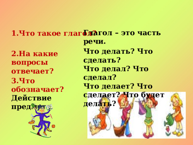 Глагол – это часть речи. 1.Что такое глагол? Что делать? Что сделать? Что делал? Что сделал? Что делает? Что сделает? Что будет делать? 2.На какие вопросы отвечает? 3.Что обозначает? Действие предмета 