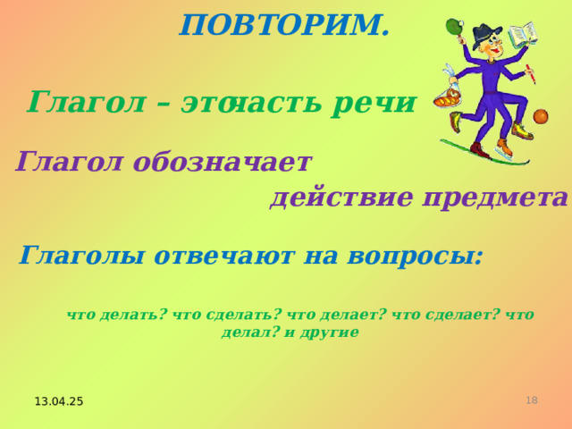 ПОВТОРИМ. Глагол – это часть речи Глагол обозначает действие предмета Глаголы отвечают на вопросы: что делать? что сделать? что делает? что сделает? что делал? и другие 13.04.25 14 