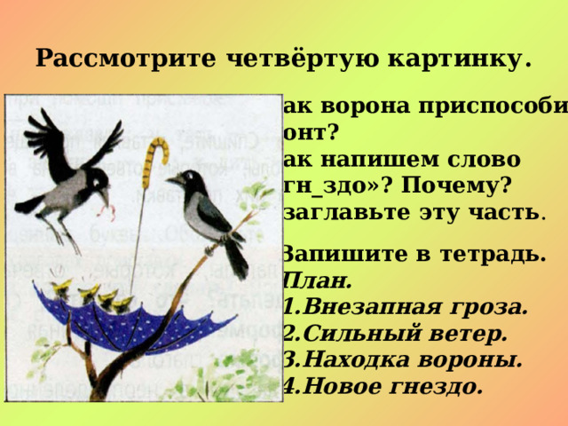 Рассмотрите четвёртую картинку . - Как ворона приспособила  зонт? - Как напишем слово  «гн_здо»? Почему? - Озаглавьте эту часть . Запишите в тетрадь. План. Внезапная гроза. Сильный ветер. Находка вороны. Новое гнездо. 