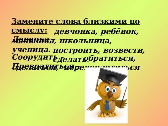 Замените слова близкими по смыслу:  Девочка –  Соорудить - Превратиться -   девчонка, ребёнок, малышка, школьница, ученица. построить, возвести, сделать .  обратиться, сделаться, перевоплотиться 