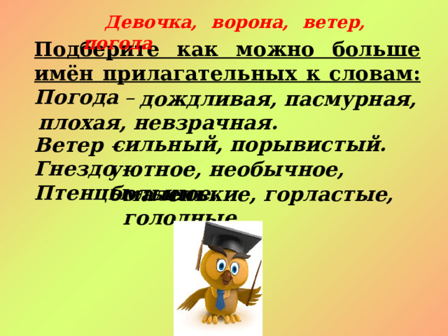 Девочка, ворона, ветер, погода Подберите как можно больше имён прилагательных к словам:  Погода –  Ветер – Гнездо - Птенцы -   дождливая, пасмурная, плохая, невзрачная. сильный, порывистый. уютное, необычное, большое. маленькие, горластые, голодные. 