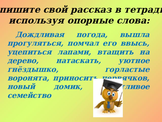 Запишите свой рассказ в тетрадь, используя опорные слова: Дождливая погода, вышла прогуляться, помчал его ввысь, уцепиться лапами, втащить на дерево, натаскать, уютное гнёздышко, горластые воронята, приносить червячков, новый домик, счастливое семейство 