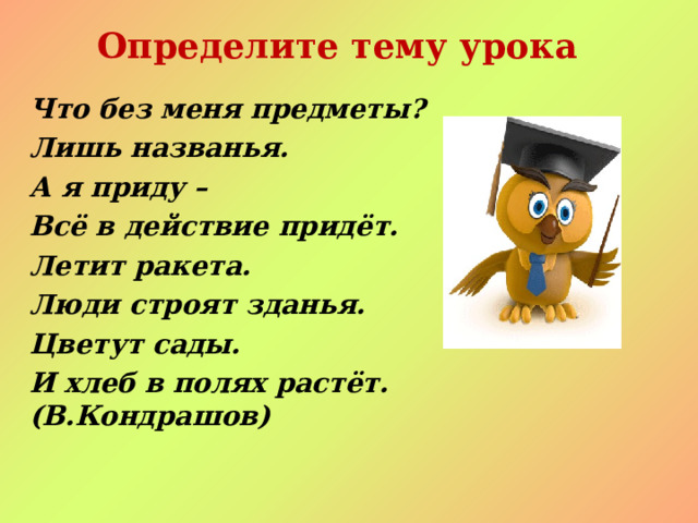 Определите тему урока Что без меня предметы? Лишь названья. А я приду – Всё в действие придёт. Летит ракета. Люди строят зданья. Цветут сады. И хлеб в полях растёт. (В.Кондрашов)  