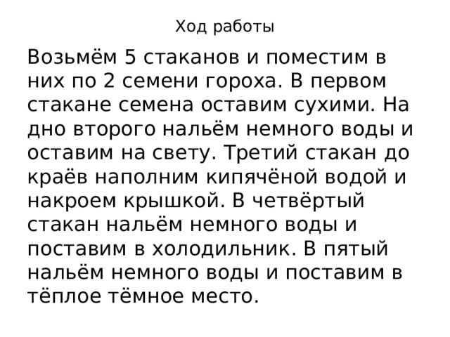 Ход работы Возьмём 5 стаканов и поместим в них по 2 семени гороха. В первом стакане семена оставим сухими. На дно второго нальём немного воды и оставим на свету. Третий стакан до краёв наполним кипячёной водой и накроем крышкой. В четвёртый стакан нальём немного воды и поставим в холодильник. В пятый нальём немного воды и поставим в тёплое тёмное место. 
