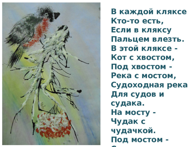 В каждой кляксе Кто-то есть, Если в кляксу Пальцем влезть. В этой кляксе - Кот с хвостом, Под хвостом - Река с мостом, Судоходная река Для судов и судака. На мосту - Чудак с чудачкой. Под мостом - Судак с судачкой…   Юнна Мориц 
