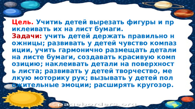 Цель. Учитиь детей вырезать фигуры и приклеивать их на лист бумаги.  Задачи: учить детей держать правильно ножницы; развивать у детей чувство компазиции, учить гармонично размещать детали на листе бумаги, создавать красивую композицию; наклеивать детали на поверхность листа; развивать у детей творчество, мелкую моторику рук; вызывать у детей положительные эмоции; расширять кругозор. 