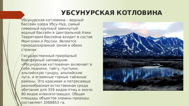 УБСУНУРСКАЯ КОТЛОВИНА Убсунурская котловина – водный бассейн озера Убсу-Нур, самый северный крупный замкнутый водный бассейн в Центральной Азии. Территория бассейна входит в состав Монголии и России. Является природоохранной зоной в обеих странах. Госуда́рственный приро́дный биосфе́рный запове́дник «Убсуну́рская котлови́на» включает в себя ледники, тайгу, пустыни, альпийскую тундру, альпийские луга, и огромные горные таёжные районы. Это красивая и потрясающе разнообразная естественная среда обитания для 359 видов птиц и около 80 видов млекопитающих. Общая площадь объектов охраны природы составляет 1068853 га. 