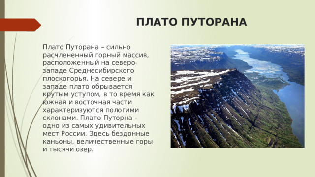 ПЛАТО ПУТОРАНА Плато Путорана – сильно расчлененный горный массив, расположенный на северо-западе Среднесибирского плоскогорья. На севере и западе плато обрывается крутым уступом, в то время как южная и восточная части характеризуются пологими склонами. Плато Путорна – одно из самых удивительных мест России. Здесь бездонные каньоны, величественные горы и тысячи озер. 