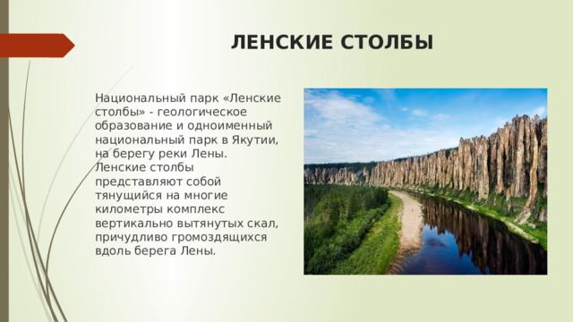 ЛЕНСКИЕ СТОЛБЫ Национальный парк «Ленские столбы» - геологическое образование и одноименный национальный парк в Якутии, на берегу реки Лены. Ленские столбы представляют собой тянущийся на многие километры комплекс вертикально вытянутых скал, причудливо громоздящихся вдоль берега Лены. 
