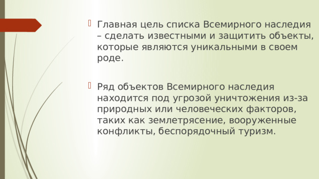 Главная цель списка Всемирного наследия – сделать известными и защитить объекты, которые являются уникальными в своем роде. Ряд объектов Всемирного наследия находится под угрозой уничтожения из-за природных или человеческих факторов, таких как землетрясение, вооруженные конфликты, беспорядочный туризм. 