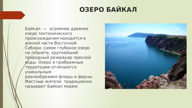 ОЗЕРО БАЙКАЛ Байка́л  — огромное древнее озеро тектонического происхождения находится в южной части Восточной Сибири, самое глубокое озеро на планете, крупнейший природный резервуар пресной воды. Озеро и прибрежные территории отличаются уникальным разнообразием флоры и фауны. Местные жители  традиционно называют Байкал морем. 