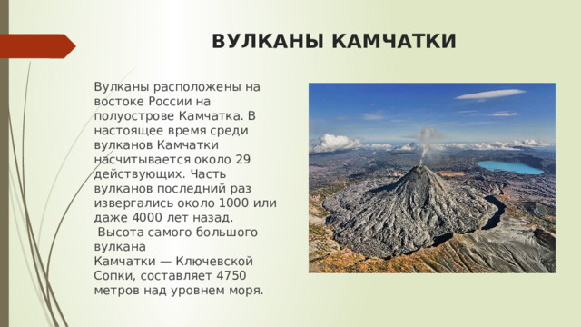 ВУЛКАНЫ КАМЧАТКИ Вулканы расположены на востоке России на полуострове Камчатка. В настоящее время среди вулканов Камчатки насчитывается около 29 действующих. Часть вулканов последний раз извергались около 1000 или даже 4000 лет назад.  Высота самого большого вулкана Камчатки — Ключевской Сопки, составляет 4750 метров над уровнем моря . 