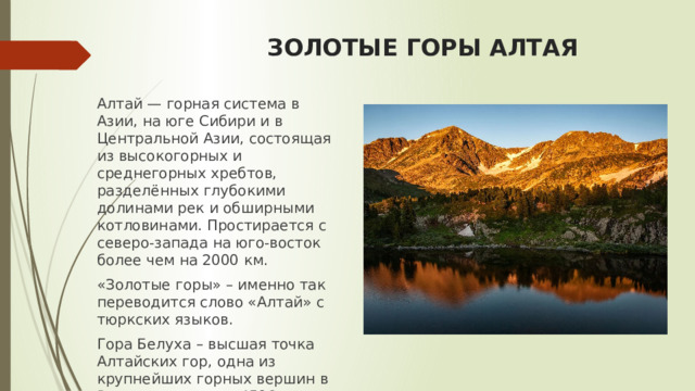ЗОЛОТЫЕ ГОРЫ АЛТАЯ Алтай — горная система в Азии, на юге Сибири и в Центральной Азии, состоящая из высокогорных и среднегорных хребтов, разделённых глубокими долинами рек и обширными котловинами. Простирается с северо-запада на юго-восток более чем на 2000 км. «Золотые горы» – именно так переводится слово «Алтай» с тюркских языков. Гора Белуха – высшая точка Алтайских гор, одна из крупнейших горных вершин в России, ее высота 4506 м. 