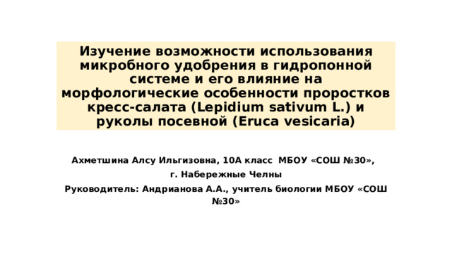 Изучение возможности использования микробного удобрения в гидропонной системе и его влияние на морфологические особенности проростков кресс-салата (Lepidium sativum L.) и  руколы посевной (Eruca vesicaria) Ахметшина Алсу Ильгизовна, 10А класс  МБОУ «СОШ №30»,  г. Набережные Челны Руководитель: Андрианова А.А.,  учитель биологии МБОУ «СОШ №30» 