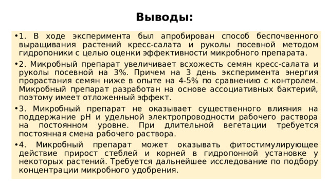 Выводы: 1. В ходе эксперимента был апробирован способ беспочвенного выращивания растений кресс-салата и руколы посевной методом гидропоники с целью оценки эффективности микробного препарата. 2. Микробный препарат увеличивает всхожесть семян кресс-салата и руколы посевной на 3%. Причем на 3 день эксперимента энергия прорастания семян ниже в опыте на 4-5% по сравнению с контролем. Микробный препарат разработан на основе ассоциативных бактерий, поэтому имеет отложенный эффект. 3. Микробный препарат не оказывает существенного влияния на поддержание рН и удельной электропроводности рабочего раствора на постоянном уровне. При длительной вегетации требуется постоянная смена рабочего раствора. 4. Микробный препарат может оказывать фитостимулирующее действие прирост стеблей и корней в гидропонной установке у некоторых растений. Требуется дальнейшее исследование по подбору концентрации микробного удобрения. 