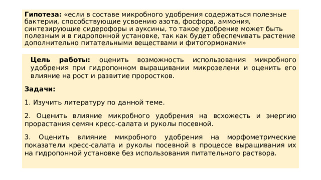 Гипотеза: «если в составе микробного удобрения содержаться полезные бактерии, способствующие усвоению азота, фосфора, аммония, синтезирующие сидерофоры и ауксины, то такое удобрение может быть полезным и в гидропонной установке, так как будет обеспечивать растение дополнительно питательными веществами и фитогормонами» Цель работы: оценить возможность использования микробного удобрения при гидропонном выращивании микрозелени и оценить его влияние на рост и развитие проростков. Задачи: 1. Изучить литературу по данной теме. 2. Оценить влияние микробного удобрения на всхожесть и энергию прорастания семян кресс-салата и руколы посевной. 3. Оценить влияние микробного удобрения на морфометрические показатели кресс-салата и руколы посевной в процессе выращивания их на гидропонной установке без использования питательного раствора. 
