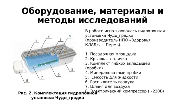 Оборудование, материалы и методы исследований В работе использовалась гидропонная установка Чудо_грядка (производитель НПО «Здоровья КЛАД», г. Пермь). 1. Посадочная площадка 2. Крышка-тепличка 3. Комплект гибких вкладышей (пробки) 4. Минераловатные пробки 5. Емкость для жидкости 6. Распылитель воздуха 7. Шланг для воздуха 8. Электрический компрессор (~220В) Рис. 2. Комплектация гидропонной установки Чудо_грядка 
