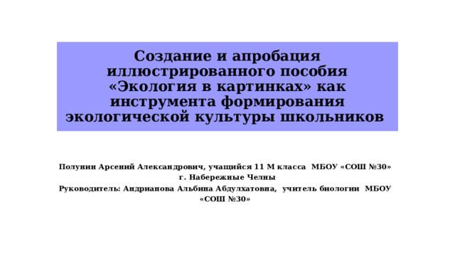 Создание и апробация иллюстрированного пособия «Экология в картинках» как инструмента формирования экологической культуры школьников Полунин Арсений Александрович,  учащийся 11 М класса МБОУ «СОШ №30» г. Набережные Челны Руководитель:  Андрианова Альбина Абдулхатовна,  учитель биологии МБОУ «СОШ №30»   