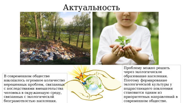 Актуальность Проблему можно решить через экологическое образование населения. Поэтому формирование экологической культуры у подрастающего поколения становится одним из приоритетных направлений в современном обществе. В современном обществе накопилось огромное количество нерешенных проблем, связанных с последствиями вмешательства человека в окружающую среду, связанных с экологической безграмотностью населения. 