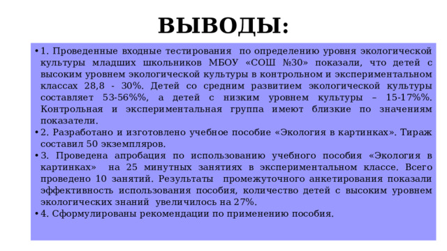ВЫВОДЫ:   1. Проведенные входные тестирования по определению уровня экологической культуры младших школьников МБОУ «СОШ №30» показали, что детей с высоким уровнем экологической культуры в контрольном и экспериментальном классах 28,8 - 30%. Детей со средним развитием экологической культуры составляет 53-56%%, а детей с низким уровнем культуры – 15-17%%. Контрольная и экспериментальная группа имеют близкие по значениям показатели. 2. Разработано и изготовлено учебное пособие «Экология в картинках». Тираж составил 50 экземпляров. 3. Проведена апробация по использованию учебного пособия «Экология в картинках» на 25 минутных занятиях в экспериментальном классе. Всего проведено 10 занятий. Результаты промежуточного анкетирования показали эффективность использования пособия, количество детей с высоким уровнем экологических знаний увеличилось на 27%. 4. Сформулированы рекомендации по применению пособия.   
