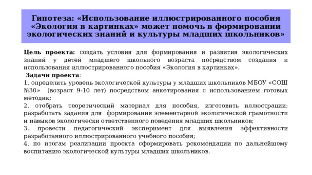 Гипотеза: «Использование иллюстрированного пособия «Экология в картинках» может помочь в формировании экологических знаний и культуры младших школьников» Цель  проекта: создать условия для формирования и развития экологических знаний у детей младшего школьного возраста посредством создания и использования иллюстрированного пособия «Экология в картинках».  Задачи проекта : 1. определить уровень экологической культуры у младших школьников МБОУ «СОШ №30» (возраст 9-10 лет) посредством анкетирования с использованием готовых методик; 2. отобрать теоретический материал для пособия, изготовить иллюстрации; разработать задания для формирования элементарной экологической грамотности и навыков экологически ответственного поведения младших школьников; 3. провести педагогический эксперимент для выявления эффективности разработанного иллюстрированного учебного пособия; 4. по итогам реализации проекта сформировать рекомендации по дальнейшему воспитанию экологической культуры младших школьников. 