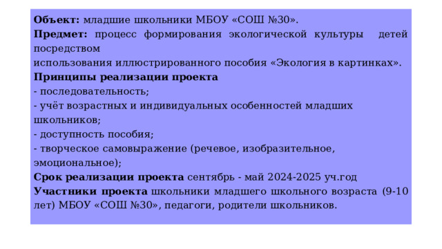 Объект: младшие школьники МБОУ «СОШ №30». Предмет: процесс формирования экологической культуры детей посредством использования иллюстрированного пособия «Экология в картинках». Принципы реализации проекта - последовательность; - учёт возрастных и индивидуальных особенностей младших школьников; - доступность пособия; - творческое самовыражение (речевое, изобразительное, эмоциональное); Срок реализации проекта  сентябрь - май 2024-2025 уч.год Участники проекта  школьники младшего школьного возраста (9-10 лет) МБОУ «СОШ №30», педагоги, родители школьников. 