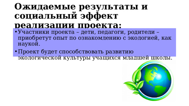 Ожидаемые результаты и социальный эффект реализации проекта:  Участники проекта – дети, педагоги, родители – приобретут опыт по ознакомлению с экологией, как наукой. Проект будет способствовать развитию экологической культуры учащихся младшей школы. 