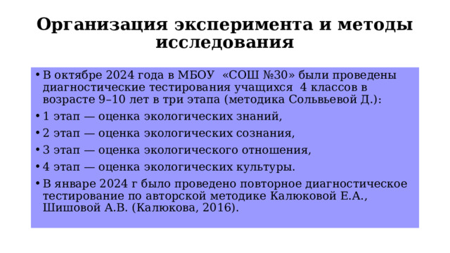 Организация эксперимента и методы исследования   В октябре 2024 года в МБОУ «СОШ №30» были проведены диагностические тестирования учащихся 4 классов в возрасте 9–10 лет в три этапа (методика Сольвьевой Д.): 1 этап — оценка экологических знаний, 2 этап — оценка экологических сознания, 3 этап — оценка экологического отношения, 4 этап — оценка экологических культуры. В январе 2024 г было проведено повторное диагностическое тестирование по авторской методике Калюковой Е.А., Шишовой А.В. (Калюкова, 2016). 
