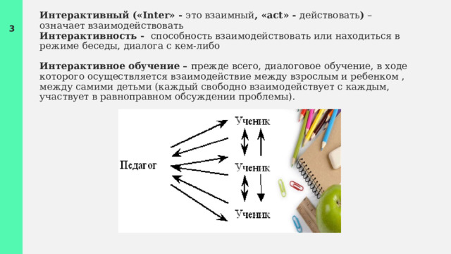 Интерактивный («Inter» - это взаимный , «act» - действовать ) – означает взаимодействовать    Интерактивность - способность взаимодействовать или находиться в режиме беседы, диалога с кем-либо   Интерактивное обучение – прежде всего, диалоговое обучение, в ходе которого осуществляется взаимодействие между взрослым и ребенком , между самими детьми (каждый свободно взаимодействует с каждым, участвует в равноправном обсуждении проблемы). 1 1 
