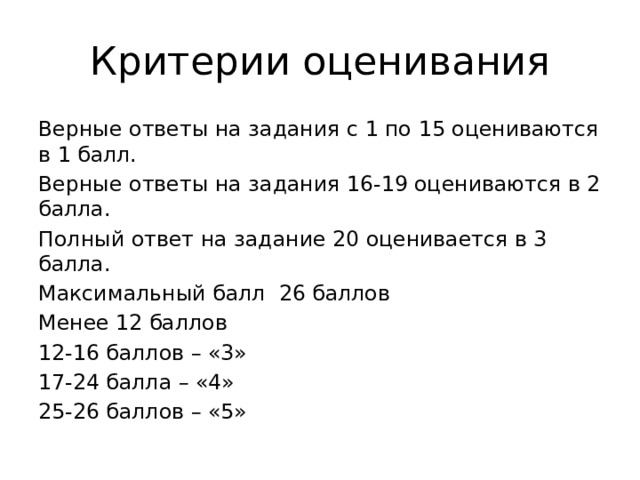 Критерии оценивания Верные ответы на задания с 1 по 15 оцениваются в 1 балл. Верные ответы на задания 16-19 оцениваются в 2 балла. Полный ответ на задание 20 оценивается в 3 балла. Максимальный балл 26 баллов Менее 12 баллов 12-16 баллов – «3» 17-24 балла – «4» 25-26 баллов – «5» 