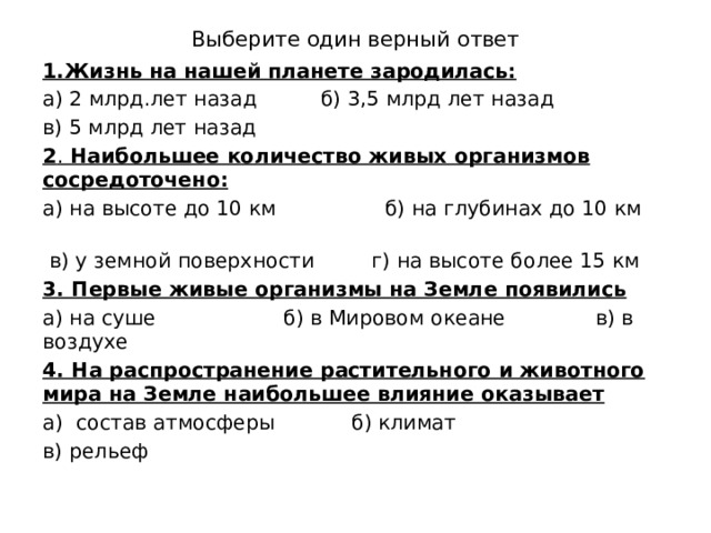 Выберите один верный ответ 1.Жизнь на нашей планете зародилась: а) 2 млрд.лет назад б) 3,5 млрд лет назад в) 5 млрд лет назад 2 . Наибольшее количество живых организмов сосредоточено: а) на высоте до 10 км б) на глубинах до 10 км  в) у земной поверхности г) на высоте более 15 км 3. Первые живые организмы на Земле появились а) на суше б) в Мировом океане в) в воздухе 4. На распространение растительного и животного мира на Земле наибольшее влияние оказывает а) состав атмосферы б) климат в) рельеф 