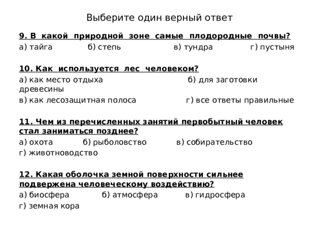 Выберите один верный ответ 9.  В какой природной зоне самые плодородные почвы? а) тайга б) степь в) тундра г) пустыня 10. Как используется лес человеком? а) как место отдыха б) для заготовки древесины в) как лесозащитная полоса г) все ответы правильные 11. Чем из перечисленных занятий первобытный человек стал заниматься позднее? а) охота б) рыболовство в) собирательство г) животноводство 12. Какая оболочка земной поверхности сильнее подвержена человеческому воздействию? а) биосфера б) атмосфера в) гидросфера г) земная кора 