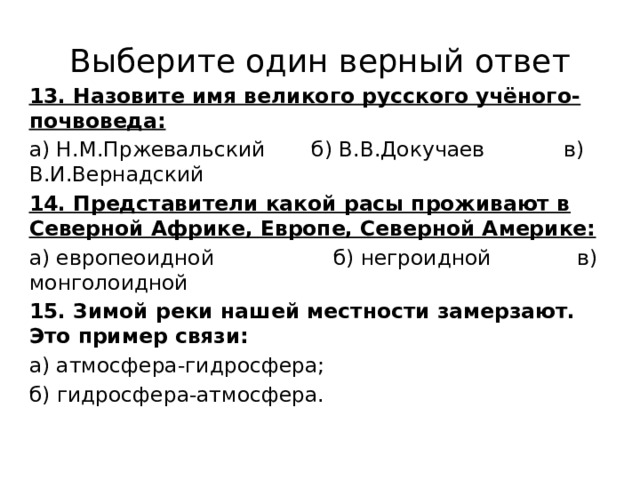 Выберите один верный ответ 13. Назовите имя великого русского учёного-почвоведа: а) Н.М.Пржевальский б) В.В.Докучаев в) В.И.Вернадский 14. Представители какой расы проживают в Северной Африке, Европе, Северной Америке: а) европеоидной б) негроидной в) монголоидной 15. Зимой реки нашей местности замерзают. Это пример связи: а) атмосфера-гидросфера; б) гидросфера-атмосфера. 