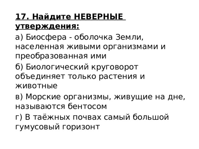 17. Найдите НЕВЕРНЫЕ утверждения: а) Биосфера - оболочка Земли, населенная живыми организмами и преобразованная ими б) Биологический круговорот объединяет только растения и животные в) Морские организмы, живущие на дне, называются бентосом г) В таёжных почвах самый большой гумусовый горизонт 