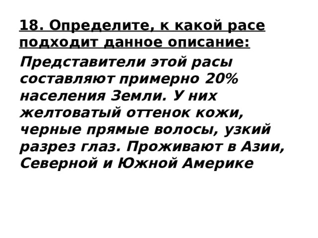 18. Определите, к какой расе подходит данное описание: Представители этой расы составляют примерно 20% населения Земли. У них желтоватый оттенок кожи, черные прямые волосы, узкий разрез глаз. Проживают в Азии, Северной и Южной Америке 