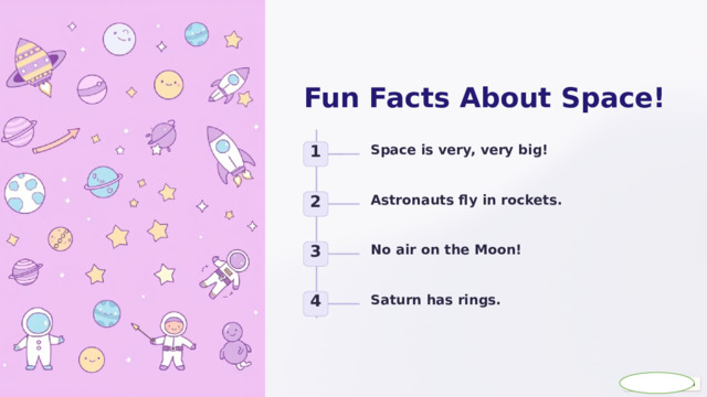  Fun Facts About Space! Space is very, very big! 1 Astronauts fly in rockets. 2 No air on the Moon! 3 Saturn has rings. 4 
