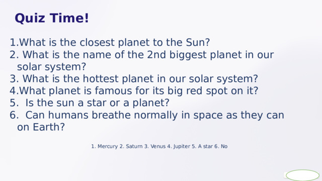  Quiz Time! What is the closest planet to the Sun?  What is the name of the 2nd biggest planet in our solar system?  What is the hottest planet in our solar system? What planet is famous for its big red spot on it?  Is the sun a star or a planet?  Can humans breathe normally in space as they can on Earth? 1. Mercury 2. Saturn 3. Venus 4. Jupiter 5. A star 6. No 