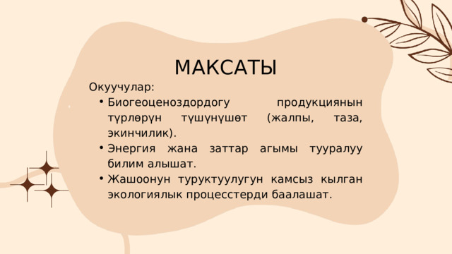МАКСАТЫ Окуучулар: Биогеоценоздордогу продукциянын түрлөрүн түшүнүшөт (жалпы, таза, экинчилик). Энергия жана заттар агымы тууралуу билим алышат. Жашоонун туруктуулугун камсыз кылган экологиялык процесстерди баалашат. Биогеоценоздордогу продукциянын түрлөрүн түшүнүшөт (жалпы, таза, экинчилик). Энергия жана заттар агымы тууралуу билим алышат. Жашоонун туруктуулугун камсыз кылган экологиялык процесстерди баалашат. 