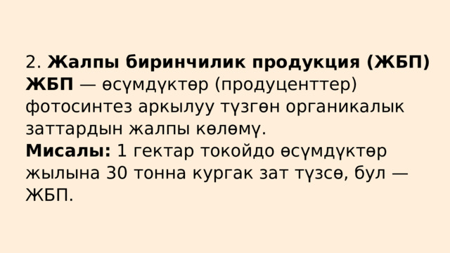 2. Жалпы биринчилик продукция (ЖБП) ЖБП — өсүмдүктөр (продуценттер) фотосинтез аркылуу түзгөн органикалык заттардын жалпы көлөмү. Мисалы: 1 гектар токойдо өсүмдүктөр жылына 30 тонна кургак зат түзсө, бул — ЖБП. 