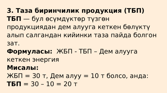 3. Таза биринчилик продукция (ТБП) ТБП — бул өсүмдүктөр түзгөн продукциядан дем алууга кеткен бөлүктү алып салгандан кийинки таза пайда болгон зат. Формуласы: ЖБП - ТБП – Дем алууга кеткен энергия Мисалы: ЖБП = 30 т, Дем алуу = 10 т болсо, анда: ТБП = 30 – 10 = 20 т 