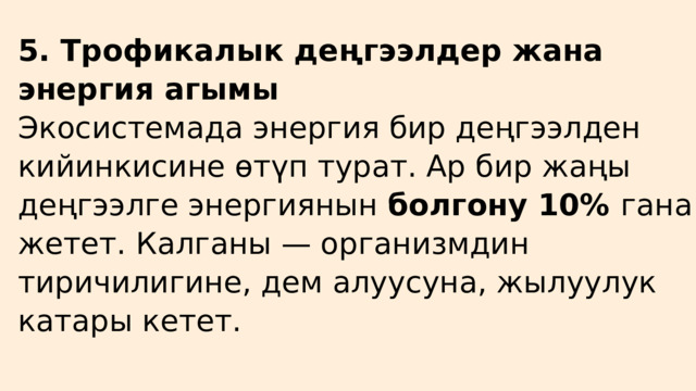 5. Трофикалык деңгээлдер жана энергия агымы Экосистемада энергия бир деңгээлден кийинкисине өтүп турат. Ар бир жаңы деңгээлге энергиянын болгону 10% гана жетет. Калганы — организмдин тиричилигине, дем алуусуна, жылуулук катары кетет. 