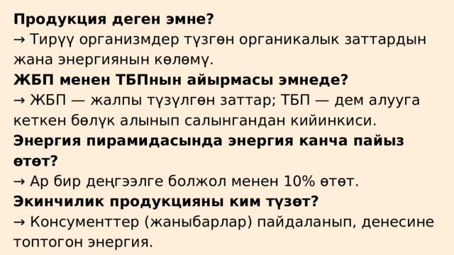 Продукция деген эмне? → Тирүү организмдер түзгөн органикалык заттардын жана энергиянын көлөмү. ЖБП менен ТБПнын айырмасы эмнеде? → ЖБП — жалпы түзүлгөн заттар; ТБП — дем алууга кеткен бөлүк алынып салынгандан кийинкиси. Энергия пирамидасында энергия канча пайыз өтөт? → Ар бир деңгээлге болжол менен 10% өтөт. Экинчилик продукцияны ким түзөт? → Консументтер (жаныбарлар) пайдаланып, денесине топтогон энергия. 